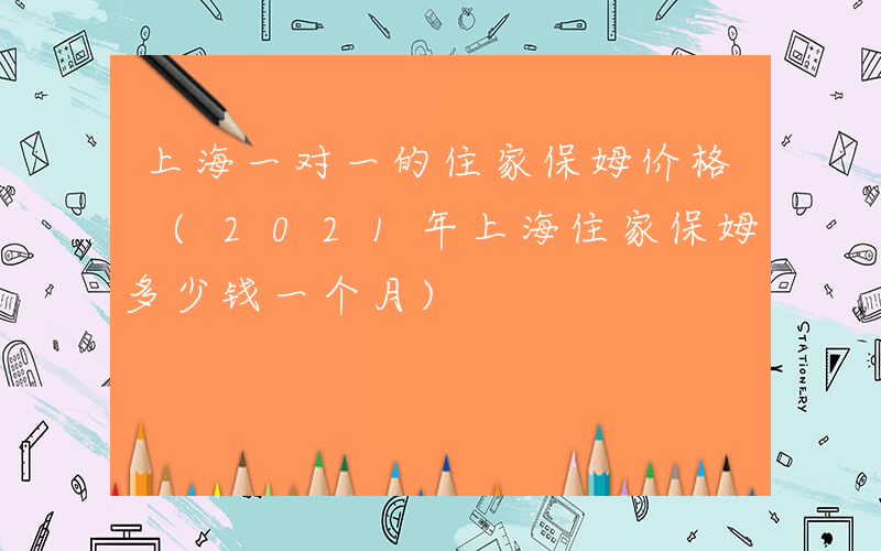 上海一对一的住家保姆价格 (2021年上海住家保姆多少钱一个月)